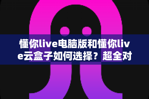 懂你live电脑版和懂你live云盒子如何选择？超全对比分析与实用选购指南，看完不再纠结
