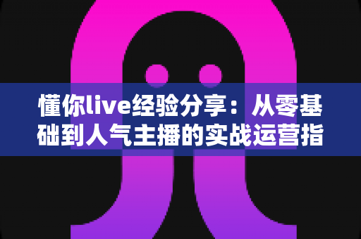 懂你live经验分享:从零基础到人气主播的实战运营指南与心得总结 懂你live经验分享:从零基础到人气主播的实战运营指南与心得总结