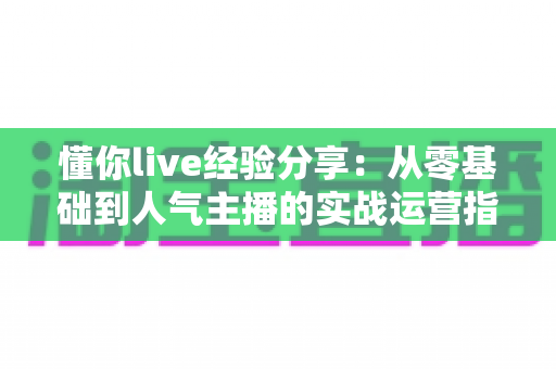 懂你live经验分享:从零基础到人气主播的实战运营指南与心得总结 懂你live经验分享:从零基础到人气主播的实战运营指南与心得总结