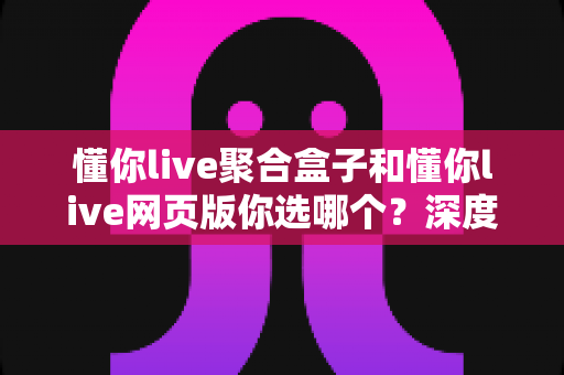 懂你live聚合盒子和懂你live网页版你选哪个？深度对比分析与实用选购指南