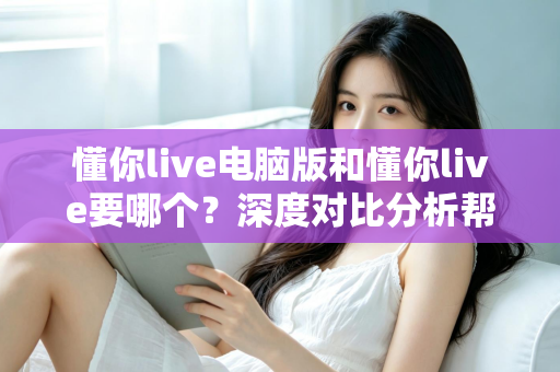 懂你live电脑版和懂你live要哪个?深度对比分析帮你做出明智选择 懂你live电脑版和懂你live要哪个?深度对比分析帮你做出明智选择