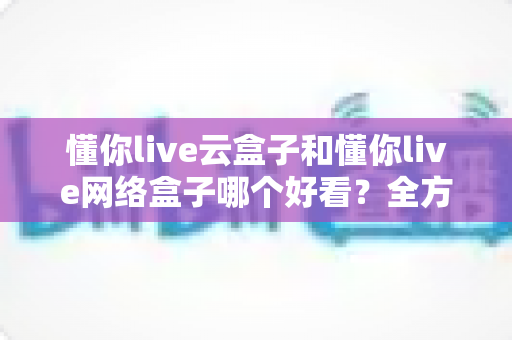 懂你live云盒子和懂你live网络盒子哪个好看?全方位深度对比帮你选对电视盒子 懂你live云盒子和懂你live网络盒子哪个好看?全方位深度对比帮你选对电视盒子