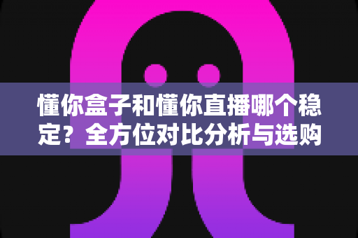 懂你盒子和懂你直播哪个稳定？全方位对比分析与选购实用指南