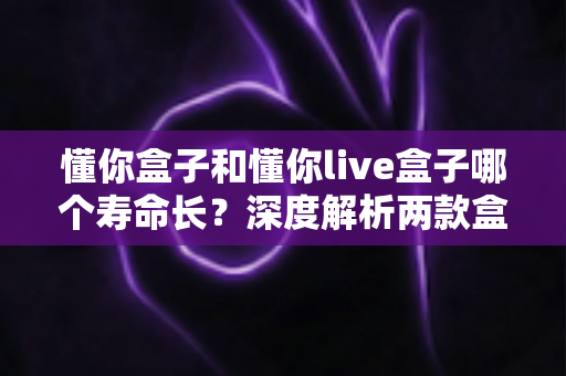 懂你盒子和懂你live盒子哪个寿命长？深度解析两款盒子的耐用性差异与延长使用寿命全攻略