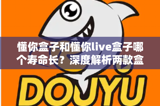 懂你盒子和懂你live盒子哪个寿命长？深度解析两款盒子的耐用性差异与延长使用寿命全攻略
