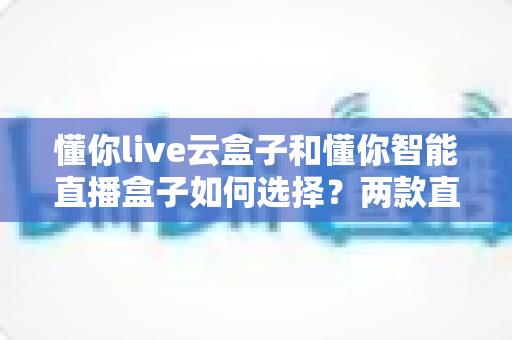 懂你live云盒子和懂你智能直播盒子如何选择？两款直播设备全方位对比与选购指南