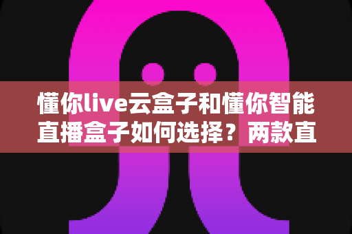 懂你live云盒子和懂你智能直播盒子如何选择？两款直播设备全方位对比与选购指南