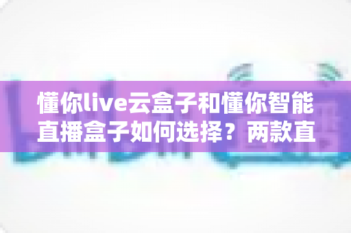 懂你live云盒子和懂你智能直播盒子如何选择？两款直播设备全方位对比与选购指南