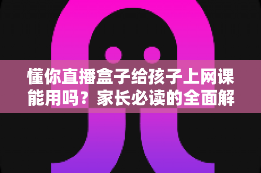 懂你直播盒子给孩子上网课能用吗?家长必读的全面解析与实用指南 懂你直播盒子给孩子上网课能用吗?家长必读的全面解析与实用指南