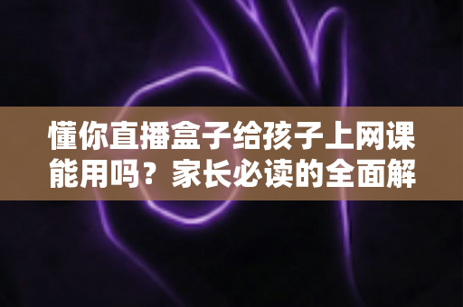 懂你直播盒子给孩子上网课能用吗?家长必读的全面解析与实用指南 懂你直播盒子给孩子上网课能用吗?家长必读的全面解析与实用指南