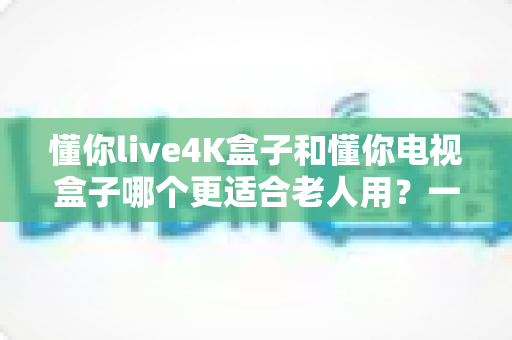 懂你live4K盒子和懂你电视盒子哪个更适合老人用？一文看懂为爸妈选盒子的门道