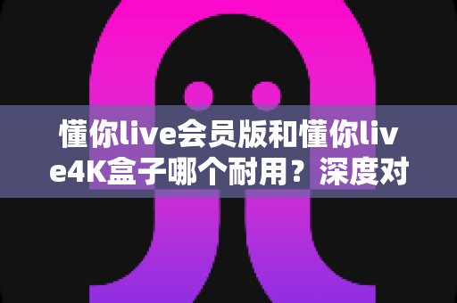 懂你live会员版和懂你live4K盒子哪个耐用？深度对比解析助你选购不踩坑