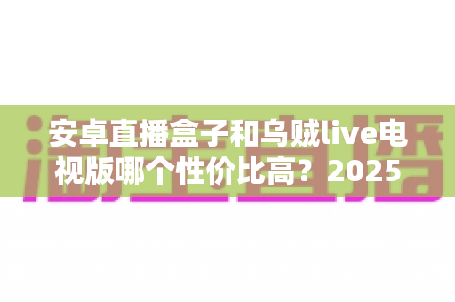 安卓直播盒子和乌贼live电视版哪个性价比高?2025最全对比测评,一文帮你选对不花冤枉钱 安卓直播盒子和乌贼live电视版哪个性价比高?2025最全对比测评,一文帮你选对不花冤枉钱