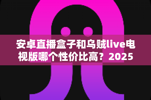 安卓直播盒子和乌贼live电视版哪个性价比高？2025最全对比测评，一文帮你选对不花冤枉钱
