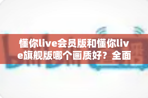 懂你live会员版和懂你live旗舰版哪个画质好？全面深度对比帮你选对版本不踩坑