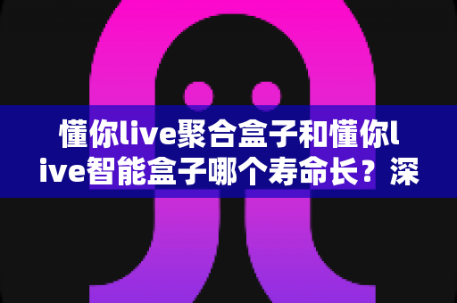 懂你live聚合盒子和懂你live智能盒子哪个寿命长?深度对比分析与延长寿命全攻略 懂你live聚合盒子和懂你live智能盒子哪个寿命长?深度对比分析与延长寿命全攻略