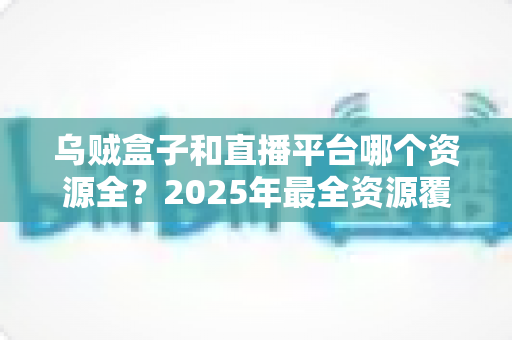 乌贼盒子和直播平台哪个资源全？2025年最全资源覆盖对比与实用选择指南