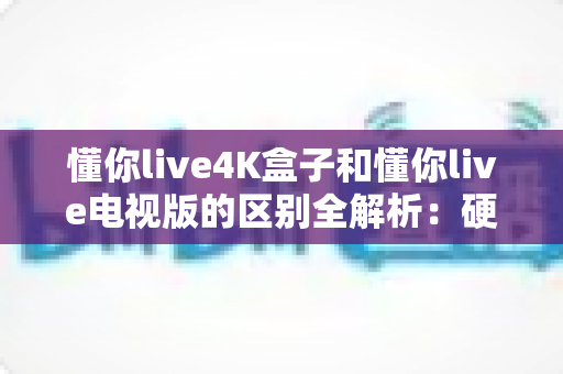 懂你live4K盒子和懂你live电视版的区别全解析：硬件与软件之争，哪款更适合你的客厅？