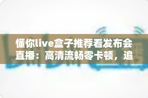 懂你live盒子推荐看发布会直播：高清流畅零卡顿，追科技发布会的客厅观影神器