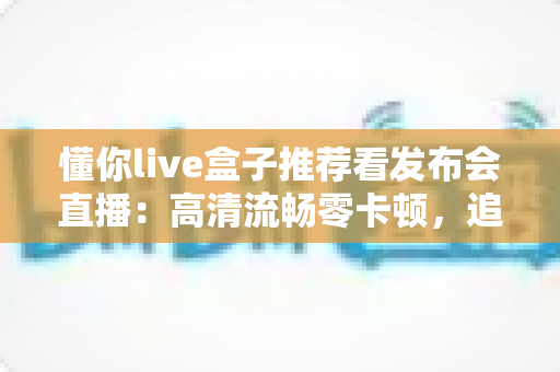 懂你live盒子推荐看发布会直播：高清流畅零卡顿，追科技发布会的客厅观影神器