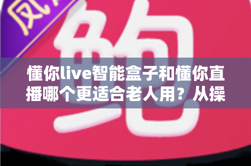 懂你live智能盒子和懂你直播哪个更适合老人用？从操作到内容的全维度选购指南