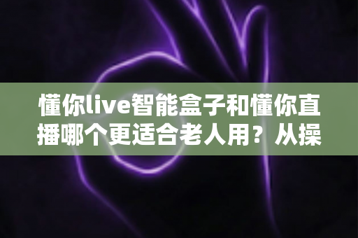 懂你live智能盒子和懂你直播哪个更适合老人用？从操作到内容的全维度选购指南