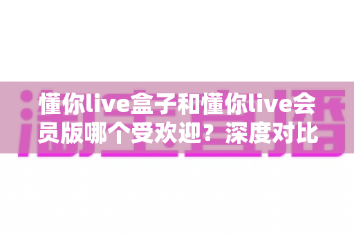 懂你live盒子和懂你live会员版哪个受欢迎?深度对比解析与选购全攻略 懂你live盒子和懂你live会员版哪个受欢迎?深度对比解析与选购全攻略