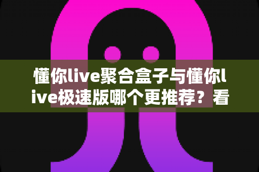 懂你live聚合盒子与懂你live极速版哪个更推荐?看完这篇对比再决定,选对版本不踩坑 懂你live聚合盒子与懂你live极速版哪个更推荐?看完这篇对比再决定,选对版本不踩坑