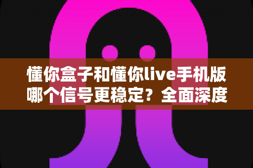 懂你盒子和懂你live手机版哪个信号更稳定?全面深度对比解析与实用建议 懂你盒子和懂你live手机版哪个信号更稳定?全面深度对比解析与实用建议