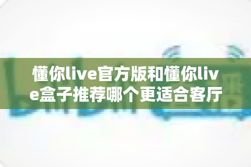 懂你live官方版和懂你live盒子推荐哪个更适合客厅?客厅大屏观影设备选择全攻略 懂你live官方版和懂你live盒子推荐哪个更适合客厅?客厅大屏观影设备选择全攻略
