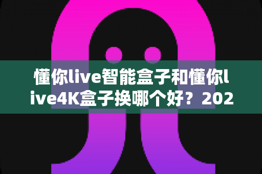 懂你live智能盒子和懂你live4K盒子换哪个好？2024最全选购指南帮你一次选对不踩坑