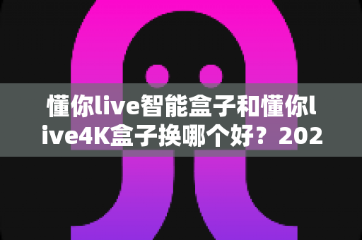 懂你live智能盒子和懂你live4K盒子换哪个好？2024最全选购指南帮你一次选对不踩坑