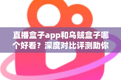直播盒子app和乌贼盒子哪个好看？深度对比评测助你选出最佳观影软件