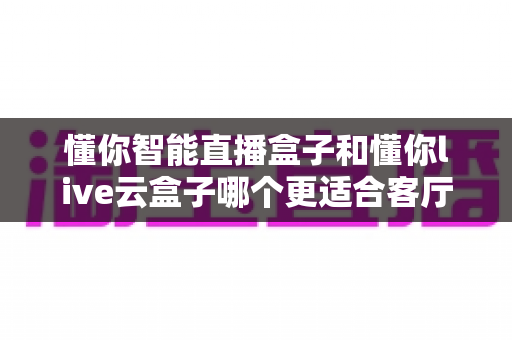 懂你智能直播盒子和懂你live云盒子哪个更适合客厅？一篇讲透选购逻辑的深度对比指南