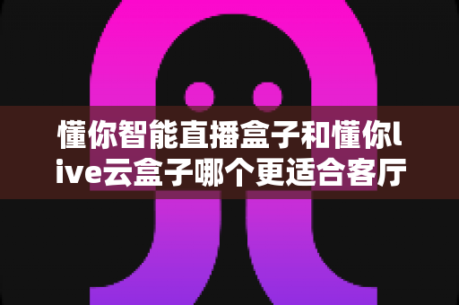 懂你智能直播盒子和懂你live云盒子哪个更适合客厅？一篇讲透选购逻辑的深度对比指南