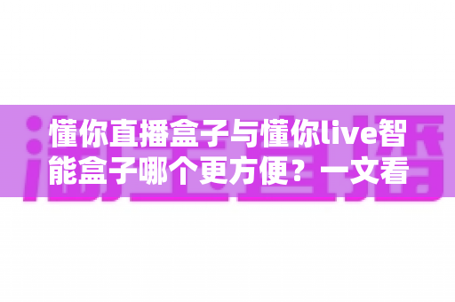 懂你直播盒子与懂你live智能盒子哪个更方便?一文看懂两款设备的差异与选择指南 懂你直播盒子与懂你live智能盒子哪个更方便?一文看懂两款设备的差异与选择指南