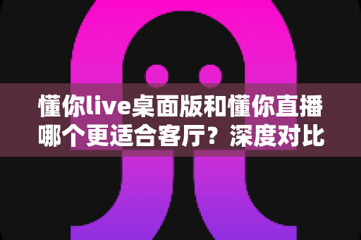 懂你live桌面版和懂你直播哪个更适合客厅？深度对比大屏娱乐体验的终极指南