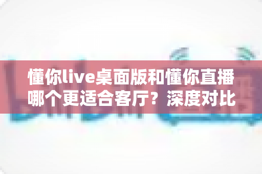 懂你live桌面版和懂你直播哪个更适合客厅？深度对比大屏娱乐体验的终极指南