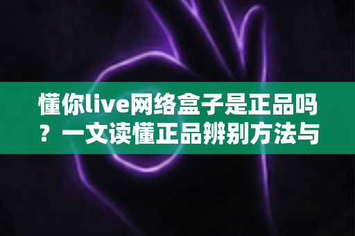 懂你live网络盒子是正品吗?一文读懂正品辨别方法与选购避坑全攻略 懂你live网络盒子是正品吗?一文读懂正品辨别方法与选购避坑全攻略