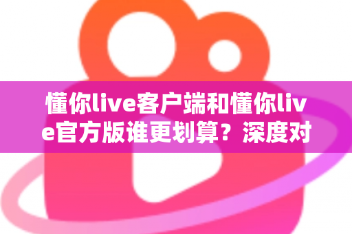 懂你live客户端和懂你live官方版谁更划算？深度对比分析帮你省钱又省心