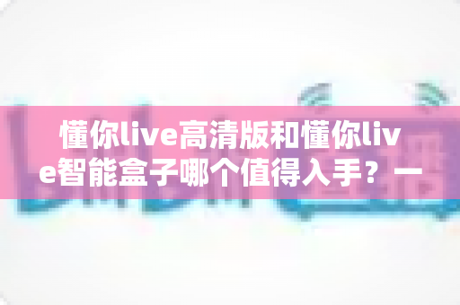 懂你live高清版和懂你live智能盒子哪个值得入手?一文看懂两款设备的核心差异与选购建议 懂你live高清版和懂你live智能盒子哪个值得入手?一文看懂两款设备的核心差异与选购建议