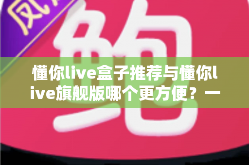 懂你live盒子推荐与懂你live旗舰版哪个更方便？一站式深度对比全解析