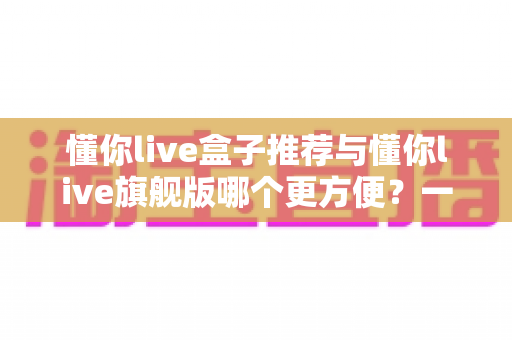 懂你live盒子推荐与懂你live旗舰版哪个更方便？一站式深度对比全解析