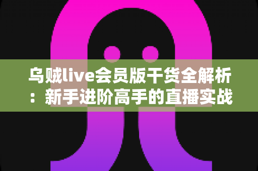 乌贼live会员版干货全解析：新手进阶高手的直播实战学习指南