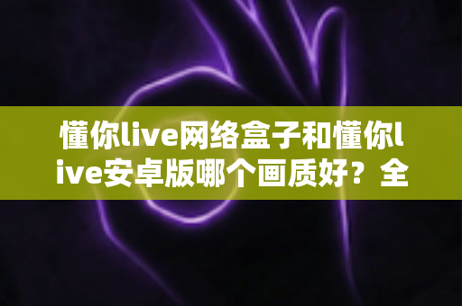 懂你live网络盒子和懂你live安卓版哪个画质好?全面画质对比测评与选购指南 懂你live网络盒子和懂你live安卓版哪个画质好?全面画质对比测评与选购指南