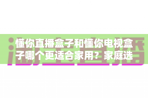 懂你直播盒子和懂你电视盒子哪个更适合家用？家庭选购深度对比与避坑指南