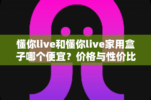 懂你live和懂你live家用盒子哪个便宜？价格与性价比全面对比指南