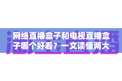 网络直播盒子和电视直播盒子哪个好看?一文读懂两大盒子差异与选购指南 网络直播盒子和电视直播盒子哪个好看?一文读懂两大盒子差异与选购指南