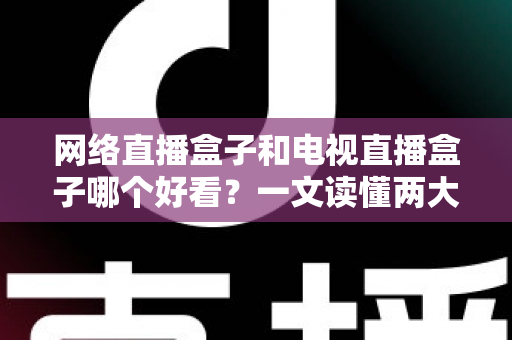 网络直播盒子和电视直播盒子哪个好看？一文读懂两大盒子差异与选购指南