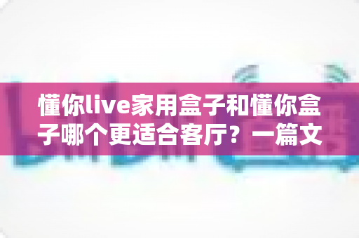 懂你live家用盒子和懂你盒子哪个更适合客厅?一篇文章帮你选对客厅影音中心 懂你live家用盒子和懂你盒子哪个更适合客厅?一篇文章帮你选对客厅影音中心